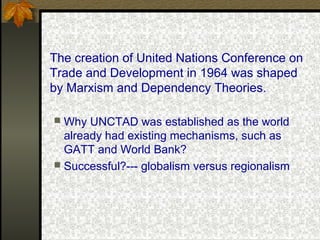 The creation of United Nations Conference on
Trade and Development in 1964 was shaped
by Marxism and Dependency Theories.
 Why UNCTAD was established as the world
already had existing mechanisms, such as
GATT and World Bank?
 Successful?--- globalism versus regionalism
 
