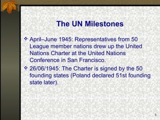 5
The UN Milestones
 April–June 1945: Representatives from 50
League member nations drew up the United
Nations Charter at the United Nations
Conference in San Francisco.
 26/06/1945: The Charter is signed by the 50
founding states (Poland declared 51st founding
state later).
 