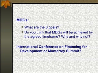 MDGs:
 What are the 8 goals?
 Do you think that MDGs will be achieved by
the agreed timeframe? Why and why not?
International Conference on Financing for
Development or Monterrey Summit?
 
