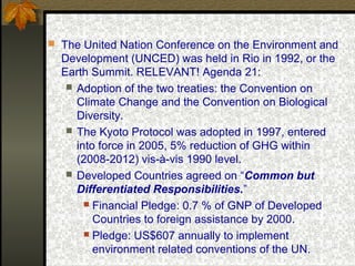  The United Nation Conference on the Environment and
Development (UNCED) was held in Rio in 1992, or the
Earth Summit. RELEVANT! Agenda 21:
 Adoption of the two treaties: the Convention on
Climate Change and the Convention on Biological
Diversity.
 The Kyoto Protocol was adopted in 1997, entered
into force in 2005, 5% reduction of GHG within
(2008-2012) vis-à-vis 1990 level.
 Developed Countries agreed on “Common but
Differentiated Responsibilities.”
 Financial Pledge: 0.7 % of GNP of Developed
Countries to foreign assistance by 2000.
 Pledge: US$607 annually to implement
environment related conventions of the UN.
 