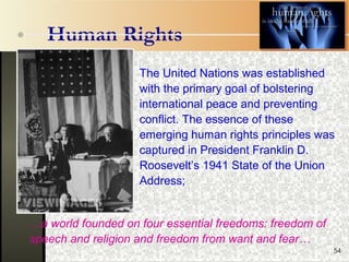 54
Human Rights
The United Nations was established
with the primary goal of bolstering
international peace and preventing
conflict. The essence of these
emerging human rights principles was
captured in President Franklin D.
Roosevelt’s 1941 State of the Union
Address;
…a world founded on four essential freedoms: freedom of
speech and religion and freedom from want and fear…
 