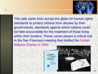 55
The calls came from across the globe for human rights
standards to protect citizens from abuses by their
governments, standards against which nations could
be held accountable for the treatment of those living
within their borders. These voices played a critical role
in the San Francisco meeting that drafted the United
Nations Charter in 1945
 