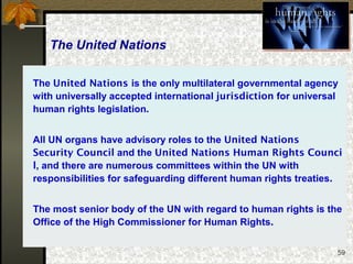 59
The United Nations
The United Nations is the only multilateral governmental agency
with universally accepted international jurisdiction for universal
human rights legislation.
All UN organs have advisory roles to the United Nations
Security Council and the United Nations Human Rights Counci
l, and there are numerous committees within the UN with
responsibilities for safeguarding different human rights treaties.
The most senior body of the UN with regard to human rights is the
Office of the High Commissioner for Human Rights.
 