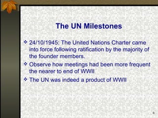 6
The UN Milestones
 24/10/1945: The United Nations Charter came
into force following ratification by the majority of
the founder members.
 Observe how meetings had been more frequent
the nearer to end of WWII
 The UN was indeed a product of WWII
 