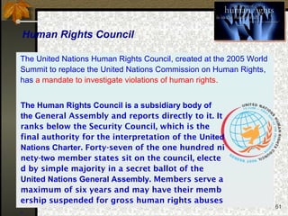 61
Human Rights Council
The Human Rights Council is a subsidiary body of
the General Assembly and reports directly to it. It
ranks below the Security Council, which is the
final authority for the interpretation of the United
Nations Charter. Forty-seven of the one hundred ni
nety-two member states sit on the council, electe
d by simple majority in a secret ballot of the
United Nations General Assembly. Members serve a
maximum of six years and may have their memb
ership suspended for gross human rights abuses
.
The United Nations Human Rights Council, created at the 2005 World
Summit to replace the United Nations Commission on Human Rights,
has a mandate to investigate violations of human rights.
 