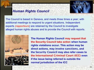 62
The Human Rights Council may request that
the Security Council take action when human
rights violations occur. This action may be
direct actions, may involve sanctions, and
the Security Council may also refer cases to
the International Criminal Court (ICC) even
if the issue being referred is outside the
normal jurisdiction of the ICC
The Council is based in Geneva, and meets three times a year; with
additional meetings to respond to urgent situations. Independent
experts (rapporteurs) are retained by the Council to investigate
alleged human rights abuses and to provide the Council with reports.
Human Rights Council
 