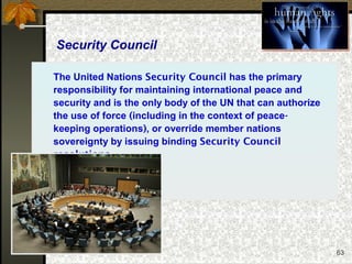 63
Security Council
The United Nations Security Council has the primary
responsibility for maintaining international peace and
security and is the only body of the UN that can authorize
the use of force (including in the context of peace-
keeping operations), or override member nations
sovereignty by issuing binding Security Council
resolutions.
 