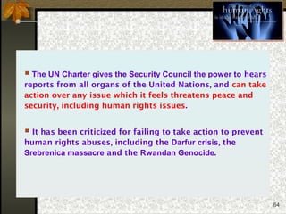 64
 The UN Charter gives the Security Council the power to hears
reports from all organs of the United Nations, and can take
action over any issue which it feels threatens peace and
security, including human rights issues.
 It has been criticized for failing to take action to prevent
human rights abuses, including the Darfur crisis, the
Srebrenica massacre and the Rwandan Genocide.
 