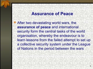 8
Assurance of Peace
 After two devastating world wars, the
assurance of peace and international
security form the central tasks of the world
organisation, whereby the endeavour is to
learn lessons from the failed attempt to set up
a collective security system under the League
of Nations in the period between the wars
 