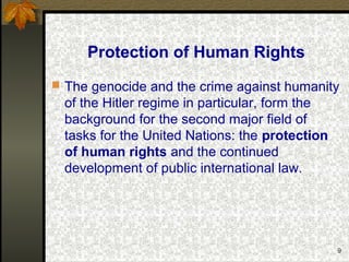 9
Protection of Human Rights
 The genocide and the crime against humanity
of the Hitler regime in particular, form the
background for the second major field of
tasks for the United Nations: the protection
of human rights and the continued
development of public international law.
 
