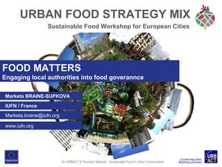 URBAN FOOD STRATEGY MIX
Sustainable Food Workshop for European Cities

FOOD MATTERS
Engaging local authorities into food goverannce
Marketa BRAINE-SUPKOVA
IUFN / France
Marketa.braine@iufn.org
www.iufn.org

An URBACT II Thematic Network - Sustainable Food in Urban Communities

 