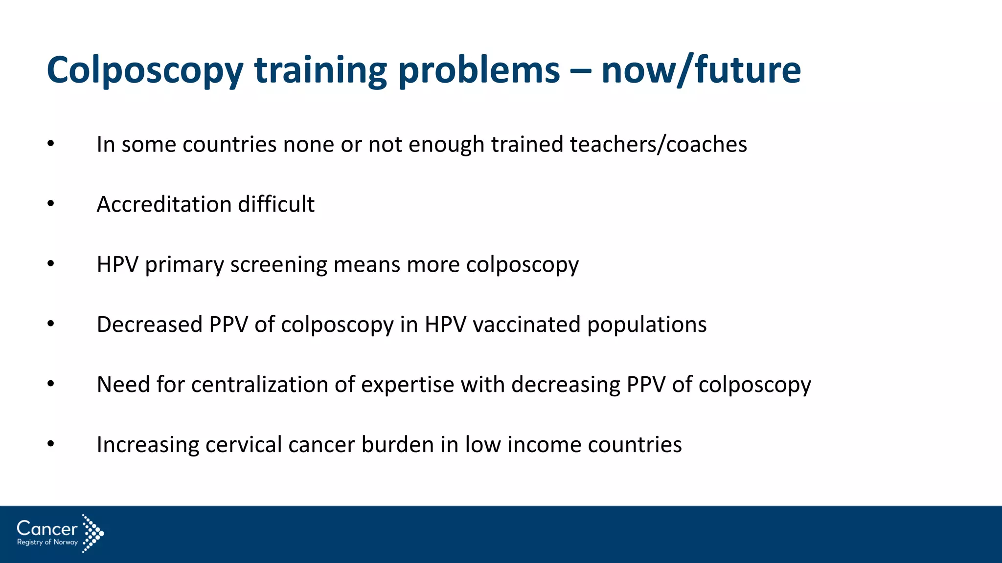 • In some countries none or not enough trained teachers/coaches
• Accreditation difficult
• HPV primary screening means more colposcopy
• Decreased PPV of colposcopy in HPV vaccinated populations
• Need for centralization of expertise with decreasing PPV of colposcopy
• Increasing cervical cancer burden in low income countries
Colposcopy training problems – now/future
 
