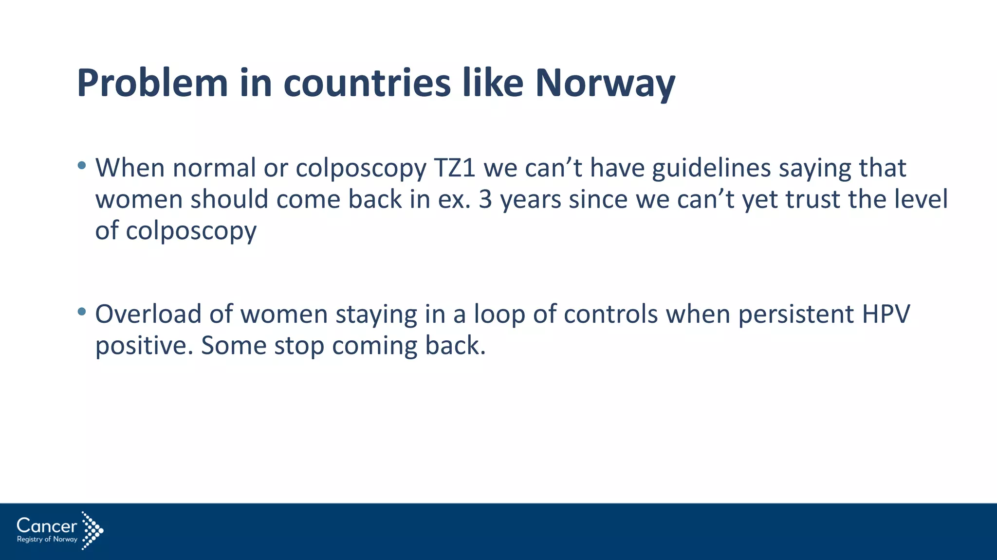 Problem in countries like Norway
• When normal or colposcopy TZ1 we can’t have guidelines saying that
women should come back in ex. 3 years since we can’t yet trust the level
of colposcopy
• Overload of women staying in a loop of controls when persistent HPV
positive. Some stop coming back.
 