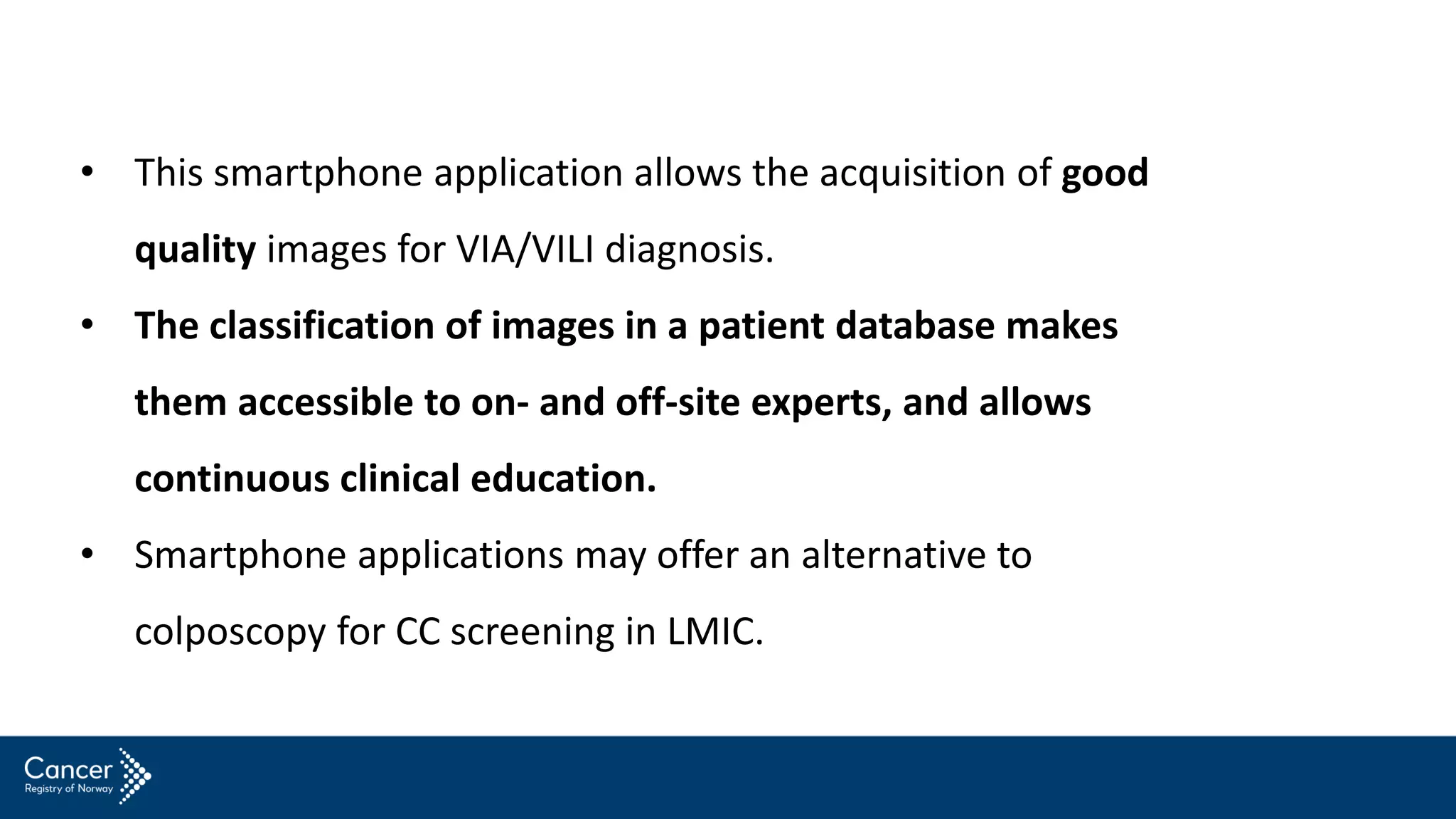 • This smartphone application allows the acquisition of good
quality images for VIA/VILI diagnosis.
• The classification of images in a patient database makes
them accessible to on- and off-site experts, and allows
continuous clinical education.
• Smartphone applications may offer an alternative to
colposcopy for CC screening in LMIC.
 