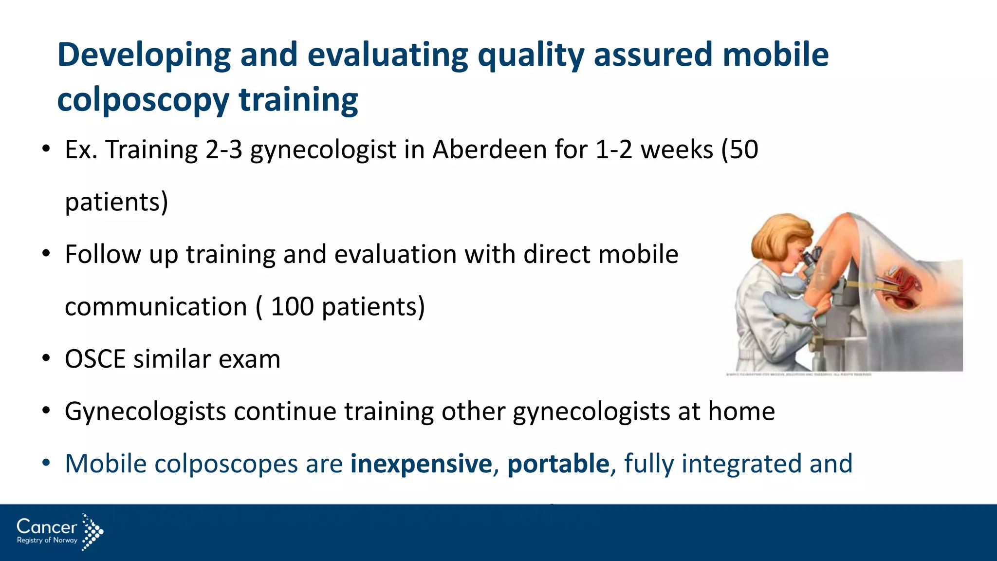 Developing and evaluating quality assured mobile
colposcopy training
• Ex. Training 2-3 gynecologist in Aberdeen for 1-2 weeks (50
patients)
• Follow up training and evaluation with direct mobile
communication ( 100 patients)
• OSCE similar exam
• Gynecologists continue training other gynecologists at home
• Mobile colposcopes are inexpensive, portable, fully integrated and
easily adopted in various healthcare settings
 