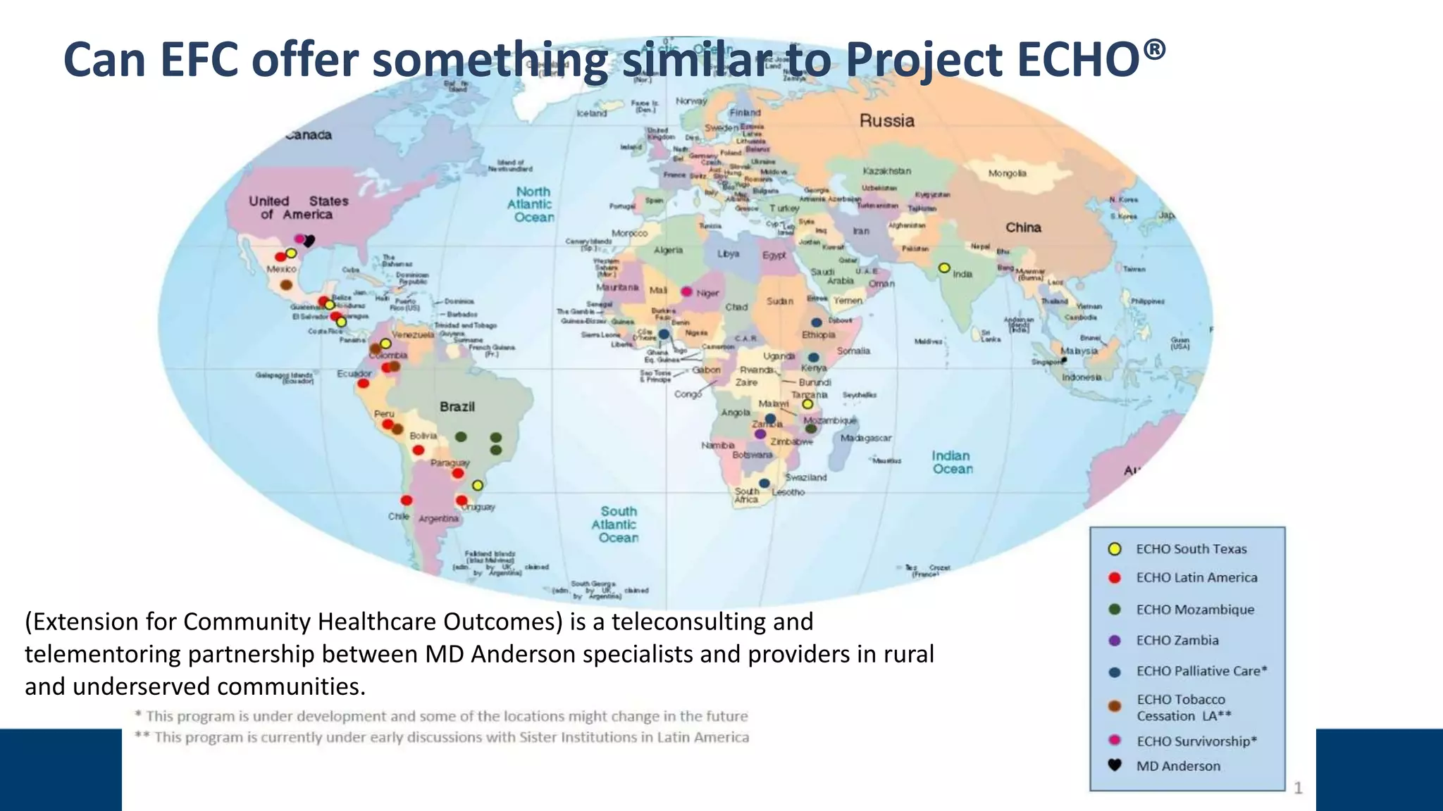 Can EFC offer something similar to Project ECHO®
(Extension for Community Healthcare Outcomes) is a teleconsulting and
telementoring partnership between MD Anderson specialists and providers in rural
and underserved communities.
 