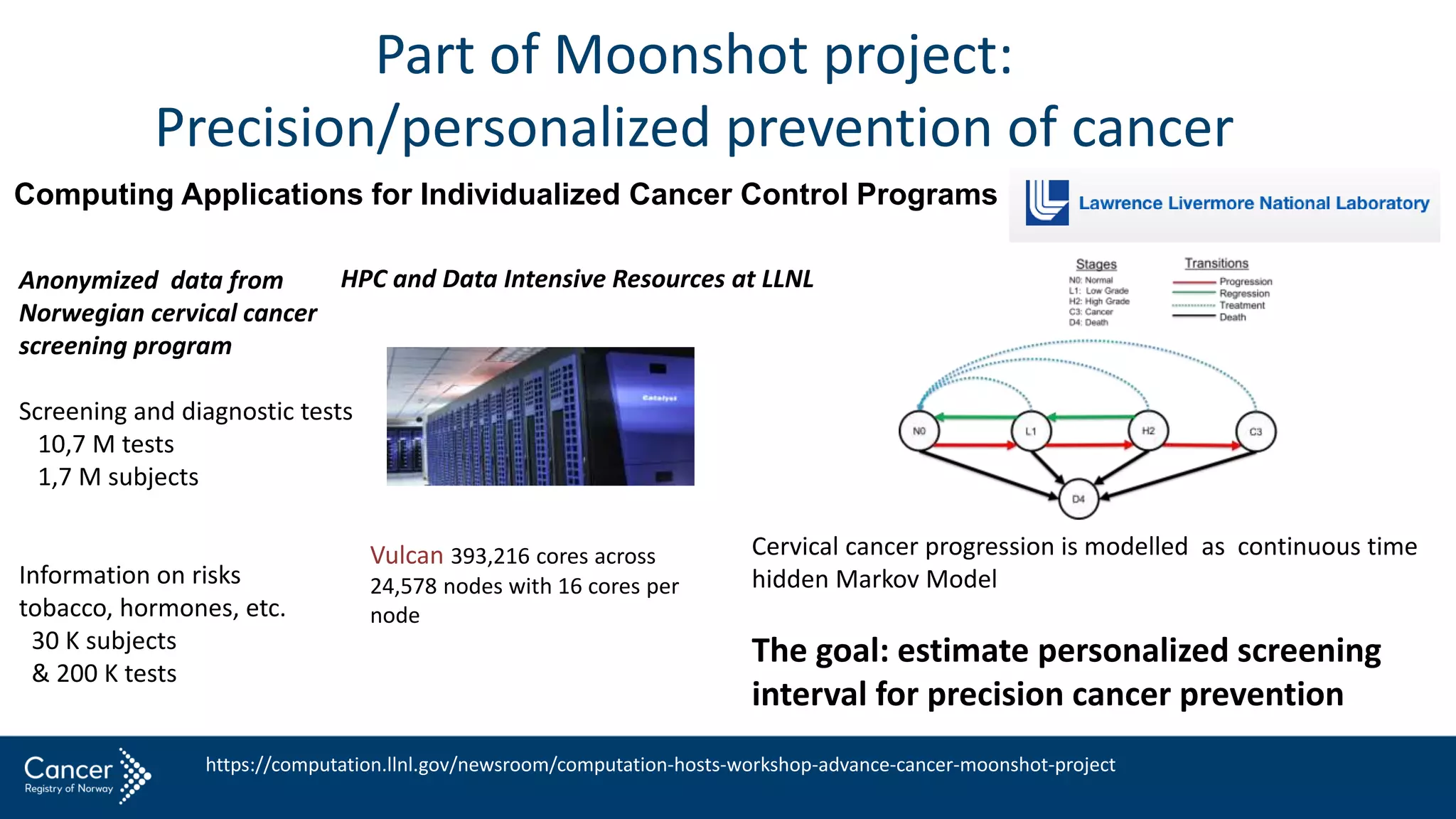 Part of Moonshot project:
Precision/personalized prevention of cancer
Computing Applications for Individualized Cancer Control Programs
Anonymized data from
Norwegian cervical cancer
screening program
Screening and diagnostic tests
10,7 M tests
1,7 M subjects
Information on risks
tobacco, hormones, etc.
30 K subjects
& 200 K tests
HPC and Data Intensive Resources at LLNL
Vulcan 393,216 cores across
24,578 nodes with 16 cores per
node
Cervical cancer progression is modelled as continuous time
hidden Markov Model
The goal: estimate personalized screening
interval for precision cancer prevention
4 SOPER, NYGARD, ABDULLA, MENG, NYGARD
Figur e 1. Continuous-time Markov model of cervical cancer and “ death” .
The solid lines represent possible transitions in the Markov chain while
dashed lines represent instantaneous resets due to treatment.
It is expected that age has a strong e↵ect on the transition rates between states. As such
we consider the transition intensities λsr to be functions of the patient’s age. In the case
of cervical cancer, age may not have a monotonic e↵ect on disease progression/ regression.
This is primarily due to the increased exposure to the HPV virus of young, sexually active
women. For this reason we deﬁne multiple indicator variables based on speciﬁc age ranges.
Recall ai
j is the age of patient i at the time of her j th screening. For all patients in the
data we have 0 < ai
j < 100. Thus we deﬁne a partition of the interval (0, 100) by the q+ 1
ages, ⌧0, ⌧1, ⌧2, ..., ⌧q, satisfying
0 = ⌧0 < ⌧1 < ⌧2 < ··· < ⌧q− 1 < ⌧q = 100.
Then patient i at observation j has the covariate xr
ij for each r = 1, 2, ..., q deﬁned as
follows:
xr
ij =
(
1 if ⌧r − 1 < ai
j ⌧r ,
https://computation.llnl.gov/newsroom/computation-hosts-workshop-advance-cancer-moonshot-project
 