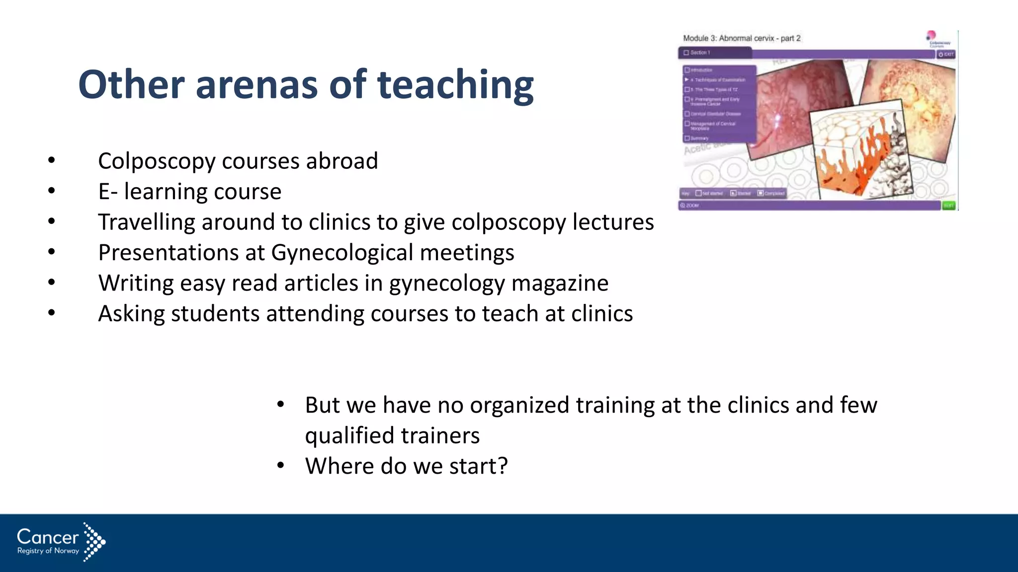 Other arenas of teaching
• Colposcopy courses abroad
• E- learning course
• Travelling around to clinics to give colposcopy lectures
• Presentations at Gynecological meetings
• Writing easy read articles in gynecology magazine
• Asking students attending courses to teach at clinics
• But we have no organized training at the clinics and few
qualified trainers
• Where do we start?
 