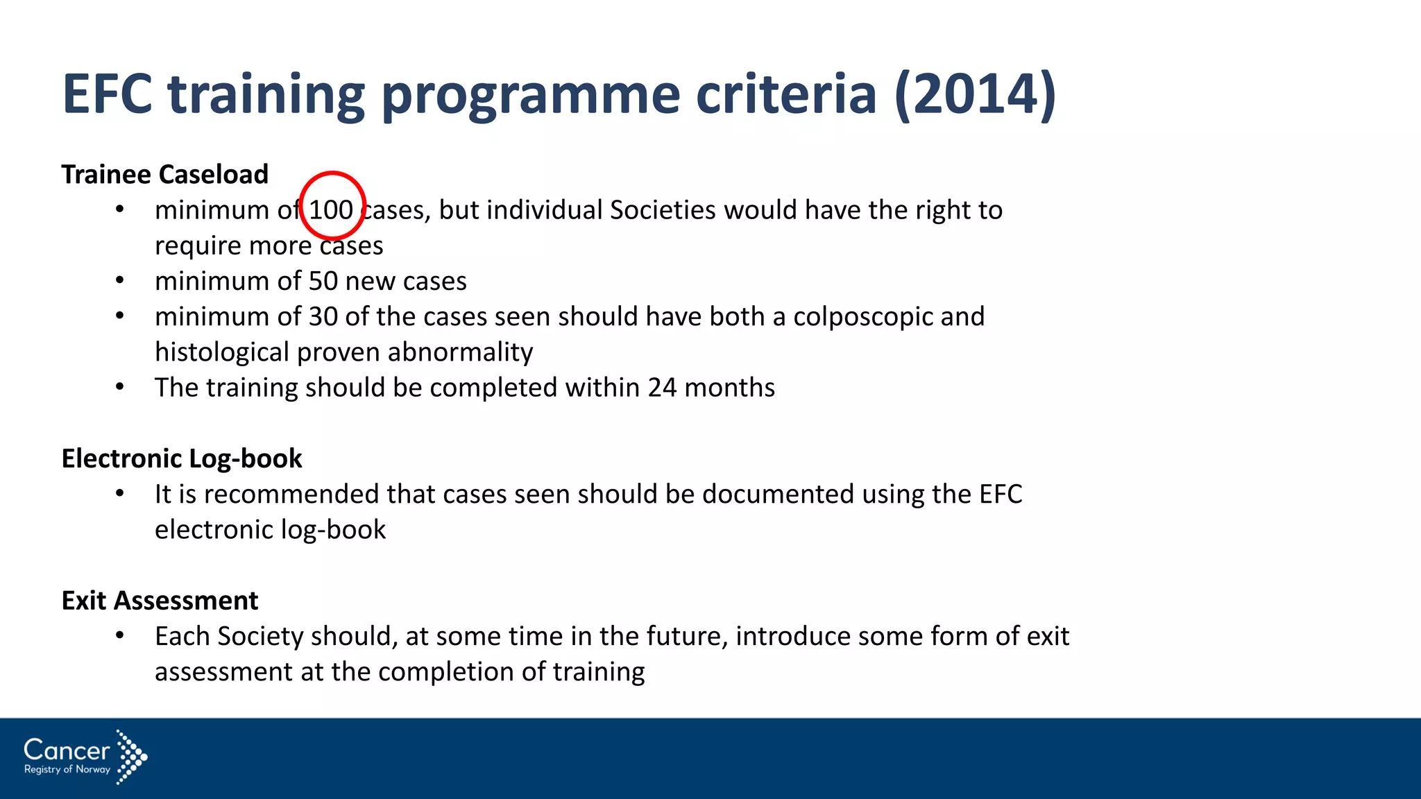 EFC training programme criteria (2014)
Trainee Caseload
• minimum of 100 cases, but individual Societies would have the right to
require more cases
• minimum of 50 new cases
• minimum of 30 of the cases seen should have both a colposcopic and
histological proven abnormality
• The training should be completed within 24 months
Electronic Log-book
• It is recommended that cases seen should be documented using the EFC
electronic log-book
Exit Assessment
• Each Society should, at some time in the future, introduce some form of exit
assessment at the completion of training
 
