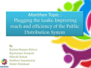 Manthan Topic :
Plugging the Leaks: Improving
reach and efficiency of the Public
Distribution System
By
Rashmi Ranjan Behera
Rajaranjan Senapati
Nibedit Nahak
Sambeet Samantaray
Nishit Nishikant
 