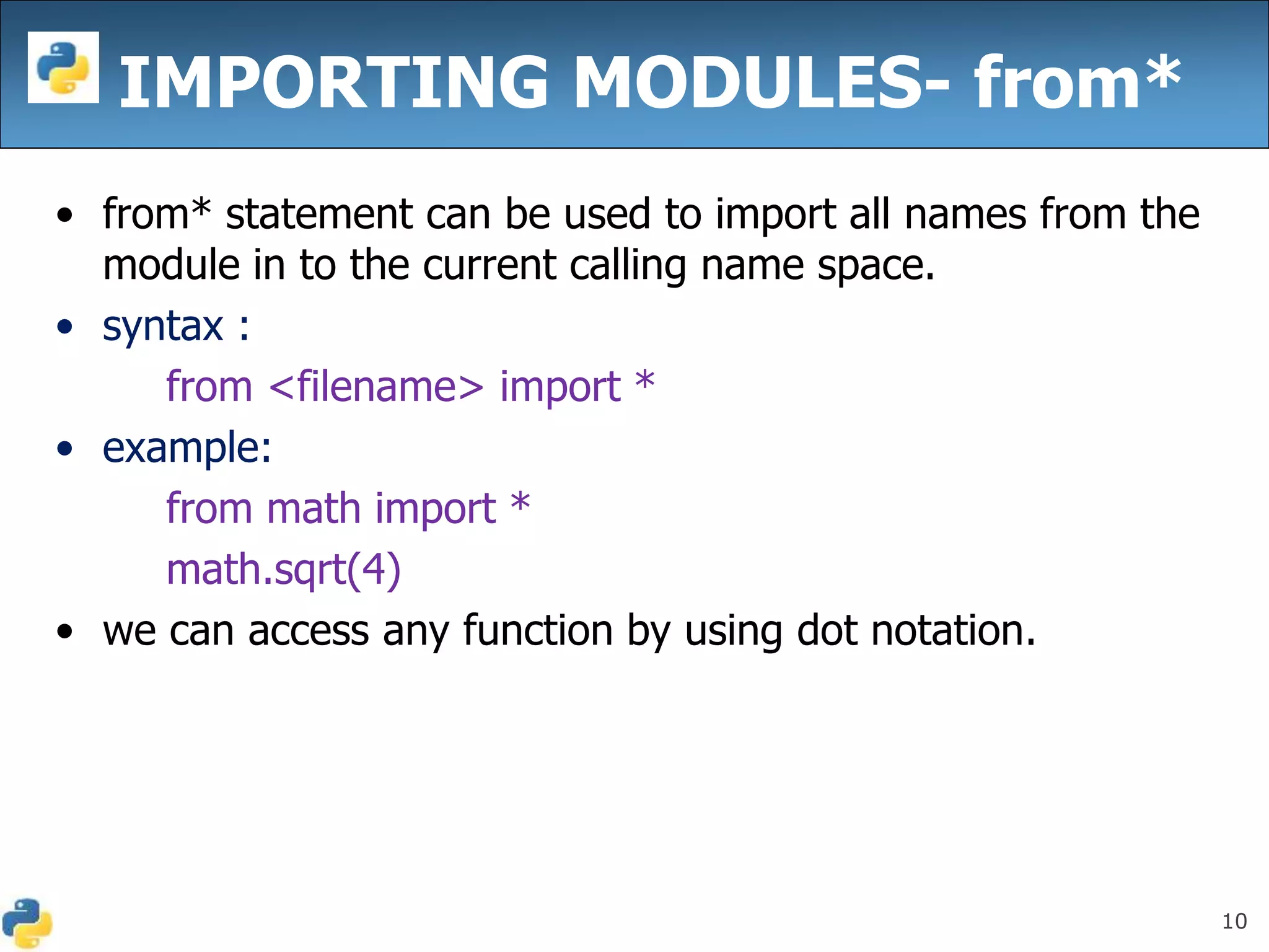 10
IMPORTING MODULES- from*
• from* statement can be used to import all names from the
module in to the current calling name space.
• syntax :
from <filename> import *
• example:
from math import *
math.sqrt(4)
• we can access any function by using dot notation.
 