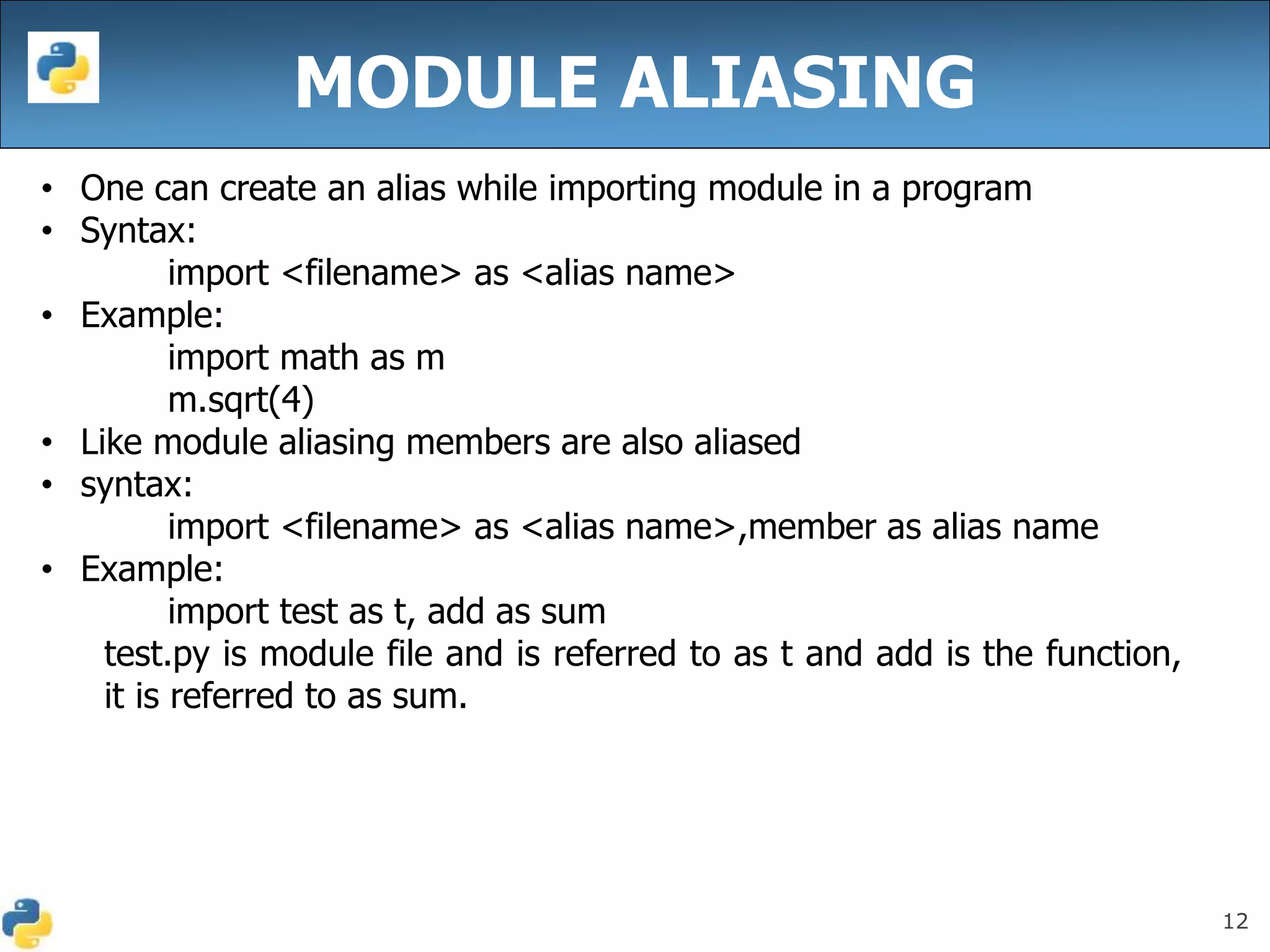 12
MODULE ALIASING
• One can create an alias while importing module in a program
• Syntax:
import <filename> as <alias name>
• Example:
import math as m
m.sqrt(4)
• Like module aliasing members are also aliased
• syntax:
import <filename> as <alias name>,member as alias name
• Example:
import test as t, add as sum
test.py is module file and is referred to as t and add is the function,
it is referred to as sum.
 