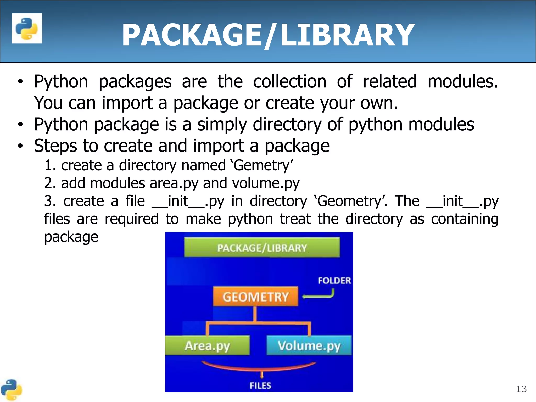13
PACKAGE/LIBRARY
• Python packages are the collection of related modules.
You can import a package or create your own.
• Python package is a simply directory of python modules
• Steps to create and import a package
1. create a directory named ‘Gemetry’
2. add modules area.py and volume.py
3. create a file __init__.py in directory ‘Geometry’. The __init__.py
files are required to make python treat the directory as containing
package
 