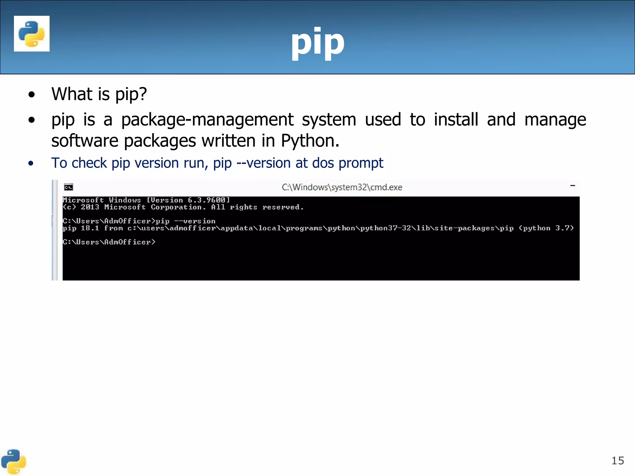 15
pip
• What is pip?
• pip is a package-management system used to install and manage
software packages written in Python.
• To check pip version run, pip --version at dos prompt
 