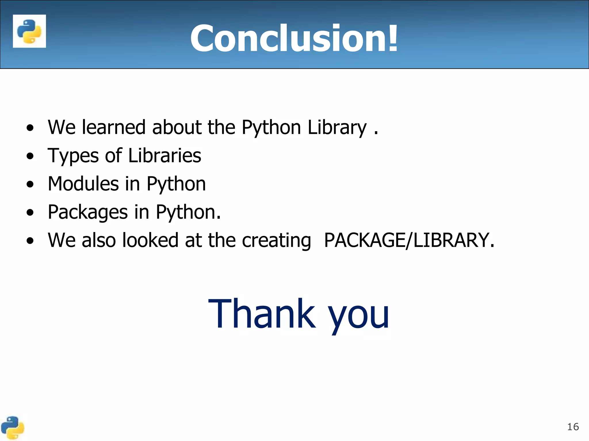 16
• We learned about the Python Library .
• Types of Libraries
• Modules in Python
• Packages in Python.
• We also looked at the creating PACKAGE/LIBRARY.
Thank you
Conclusion!
 