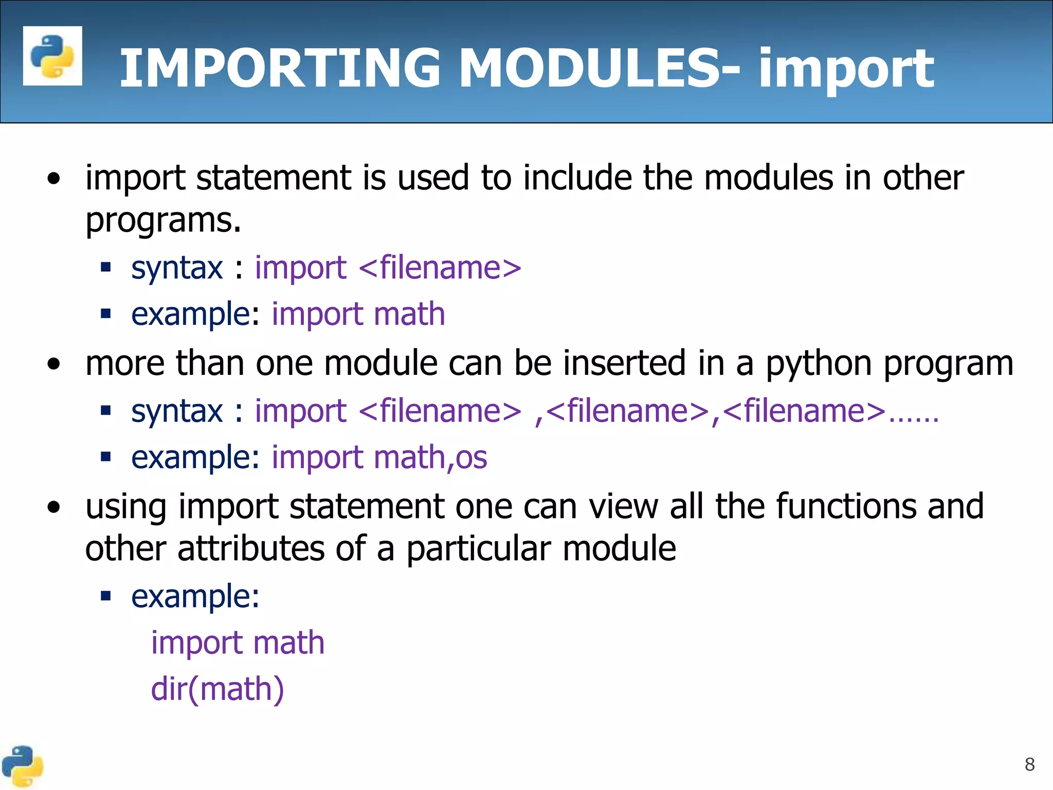 8
IMPORTING MODULES- import
• import statement is used to include the modules in other
programs.
 syntax : import <filename>
 example: import math
• more than one module can be inserted in a python program
 syntax : import <filename> ,<filename>,<filename>……
 example: import math,os
• using import statement one can view all the functions and
other attributes of a particular module
 example:
import math
dir(math)
 