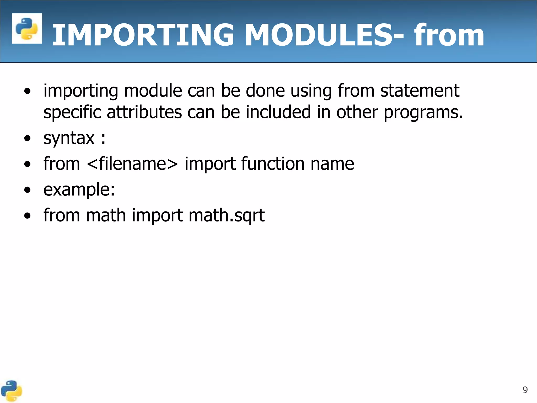 9
IMPORTING MODULES- from
• importing module can be done using from statement
specific attributes can be included in other programs.
• syntax :
• from <filename> import function name
• example:
• from math import math.sqrt
 