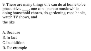 9. There are many things one can do at home to be
productive. _____, one can listen to music while
doing household chores, do gardening, read books,
watch TV shows, and
the like.
A. Because
B. In fact
C. In addition
D. For example
 
