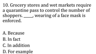 10. Grocery stores and wet markets require
a quarantine pass to control the number of
shoppers. _____, wearing of a face mask is
enforced.
A. Because
B. In fact
C. In addition
D. For example
 