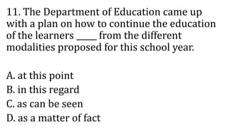 11. The Department of Education came up
with a plan on how to continue the education
of the learners _____ from the different
modalities proposed for this school year.
A. at this point
B. in this regard
C. as can be seen
D. as a matter of fact
 