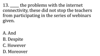 13. _____ the problems with the internet
connectivity, these did not stop the teachers
from participating in the series of webinars
given.
A. And
B. Despite
C. However
D. Moreover
 