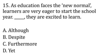 15. As education faces the ‘new normal’,
learners are very eager to start the school
year. _____, they are excited to learn.
A. Although
B. Despite
C. Furthermore
D. Yet
 
