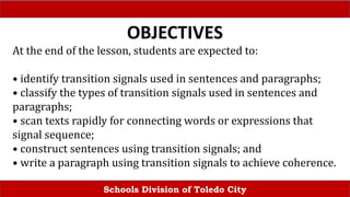 Schools Division of Toledo City
OBJECTIVES
At the end of the lesson, students are expected to:
• identify transition signals used in sentences and paragraphs;
• classify the types of transition signals used in sentences and
paragraphs;
• scan texts rapidly for connecting words or expressions that
signal sequence;
• construct sentences using transition signals; and
• write a paragraph using transition signals to achieve coherence.
 