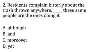 2. Residents complain bitterly about the
trash thrown anywhere, _____ these same
people are the ones doing it.
A. although
B. and
C. moreover
D. yet
 
