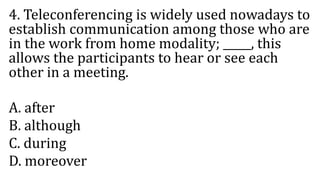 4. Teleconferencing is widely used nowadays to
establish communication among those who are
in the work from home modality; _____, this
allows the participants to hear or see each
other in a meeting.
A. after
B. although
C. during
D. moreover
 