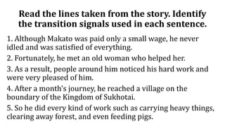 Read the lines taken from the story. Identify
the transition signals used in each sentence.
1. Although Makato was paid only a small wage, he never
idled and was satisfied of everything.
2. Fortunately, he met an old woman who helped her.
3. As a result, people around him noticed his hard work and
were very pleased of him.
4. After a month's journey, he reached a village on the
boundary of the Kingdom of Sukhotai.
5. So he did every kind of work such as carrying heavy things,
clearing away forest, and even feeding pigs.
 