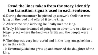 Read the lines taken from the story. Identify
the transition signals used in each sentence.
6. During the encounter, he picked up a cowrie shell that was
lying on the road and offered it to the king.
7. After some time working, he finally met the king.
8. Truly, Makato dreamed of going on an adventure to a far and
bigger place where the land was fertile and the people were
kind.
9. The king was very impressed and in the long run, gave him a
job in the castle.
10. Eventually, Makato grew up and married the daughter of the
king.
 