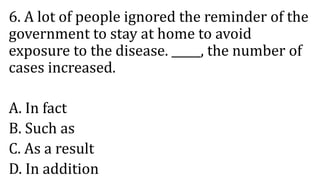 6. A lot of people ignored the reminder of the
government to stay at home to avoid
exposure to the disease. _____, the number of
cases increased.
A. In fact
B. Such as
C. As a result
D. In addition
 