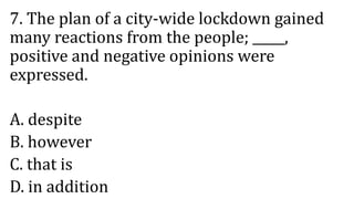 7. The plan of a city-wide lockdown gained
many reactions from the people; _____,
positive and negative opinions were
expressed.
A. despite
B. however
C. that is
D. in addition
 
