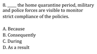 8. _____ the home quarantine period, military
and police forces are visible to monitor
strict compliance of the policies.
A. Because
B. Consequently
C. During
D. As a result
 
