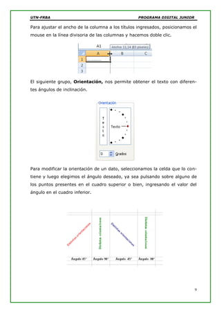 UTN-FRBA PROGRAMA DIGITAL JUNIOR
9
Para ajustar el ancho de la columna a los títulos ingresados, posicionamos el
mouse en la línea divisoria de las columnas y hacemos doble clic.
El siguiente grupo, Orientación, nos permite obtener el texto con diferen-
tes ángulos de inclinación.
Para modificar la orientación de un dato, seleccionamos la celda que lo con-
tiene y luego elegimos el ángulo deseado, ya sea pulsando sobre alguno de
los puntos presentes en el cuadro superior o bien, ingresando el valor del
ángulo en el cuadro inferior.
 