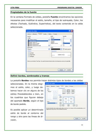 UTN-FRBA PROGRAMA DIGITAL JUNIOR
10
Propiedades de la fuente
En la ventana Formato de celdas, pestaña Fuente encontramos las opciones
necesarias para modificar el estilo, tamaño, el tipo de subrayado, Color, los
efectos (Tachado, Subíndice, Superíndice), del texto contenido en la celda
seleccionada.
Definir bordes, sombreados y tramas
La pestaña Bordes nos permite trazar distintos tipos de bordes a las celdas
seleccionadas. En la misma elegi-
mos el estilo, color, y luego de-
bemos hacer clic en alguno de los
estilos Preestablecidos o bien, en
los cuadritos que figuran debajo
del apartado Borde, según el tipo
de borde pedido.
Es posible aplicar un determinado
estilo de borde al contorno del
rango y otro para las líneas de di-
visión.
 