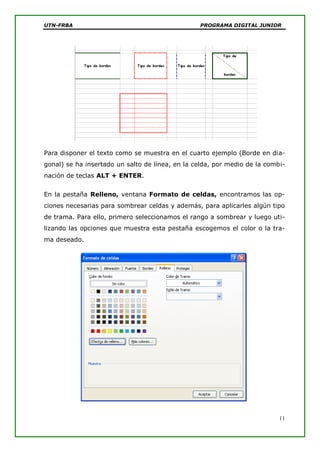 UTN-FRBA PROGRAMA DIGITAL JUNIOR
11
Para disponer el texto como se muestra en el cuarto ejemplo (Borde en dia-
gonal) se ha insertado un salto de línea, en la celda, por medio de la combi-
nación de teclas ALT + ENTER.
En la pestaña Relleno, ventana Formato de celdas, encontramos las op-
ciones necesarias para sombrear celdas y además, para aplicarles algún tipo
de trama. Para ello, primero seleccionamos el rango a sombrear y luego uti-
lizando las opciones que muestra esta pestaña escogemos el color o la tra-
ma deseado.
 