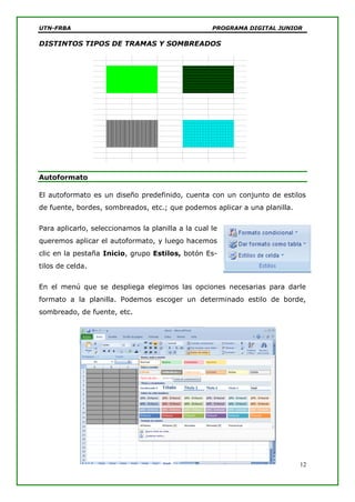 UTN-FRBA PROGRAMA DIGITAL JUNIOR
12
DISTINTOS TIPOS DE TRAMAS Y SOMBREADOS
Autoformato
El autoformato es un diseño predefinido, cuenta con un conjunto de estilos
de fuente, bordes, sombreados, etc.; que podemos aplicar a una planilla.
Para aplicarlo, seleccionamos la planilla a la cual le
queremos aplicar el autoformato, y luego hacemos
clic en la pestaña Inicio, grupo Estilos, botón Es-
tilos de celda.
En el menú que se despliega elegimos las opciones necesarias para darle
formato a la planilla. Podemos escoger un determinado estilo de borde,
sombreado, de fuente, etc.
 