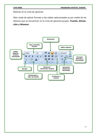 UTN-FRBA PROGRAMA DIGITAL JUNIOR
13
Botones en la cinta de opciones
Otro modo de aplicar formato a las celdas seleccionadas es por medio de los
botones que se encuentran en la cinta de opciones grupos: Fuente, Alinea-
ción y Número.
Tipo y tamaño
Fuente
Estilo:
Negrita,
cursiva,
subrayado
Alineación
Combinar y
centrar
Formato
Moneda y
Porcentaje
Estilo millares
Aumentar
/Disminuir
decimales
Disminuir
/Aumentar sangría
Sombreado y
color de fuente
Bordes
 