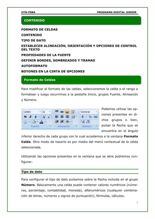 UTN-FRBA PROGRAMA DIGITAL JUNIOR
1
FORMATO DE CELDAS
CONTENIDO
TIPO DE DATO
ESTABLECER ALINEACIÓN, ORIENTACIÓN Y OPCIONES DE CONTROL
DEL TEXTO
PROPIEDADES DE LA FUENTE
DEFINIR BORDES, SOMBREADOS Y TRAMAS
AUTOFORMATO
BOTONES EN LA CINTA DE OPCIONES
Para modificar el formato de las celdas, seleccionamos la celda o el rango a
formatear y luego recurrimos a la pestaña Inicio, grupos Fuente, Alineación
y Número.
Podemos utilizar las op-
ciones presentes en di-
chos grupos o bien,
pulsar la flecha que se
encuentra en el ángulo
inferior derecho de cada grupo con lo cual accedemos a la ventana Formato
Celda. Otro modo de hacerlo es por medio del menú contextual de la celda
seleccionada.
Utilizando las opciones presentes en la ventana que se abre podremos con-
figurar:
Tipo de dato
Para configurar el tipo de dato pulsamos sobre la flecha incluida en el grupo
Número. Básicamente una celda puede contener valores numéricos (núme-
ros, porcentaje, contabilidad, moneda), alfanuméricos (cualquier combina-
ción de letras, números y signos de puntuación), fórmulas, cálculos.
Formato de Celdas
CONTENIDO
 